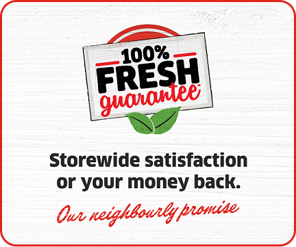 100% Fresh Guarantee* Storewide satisfaction or your money back. Our neighbourly promise.