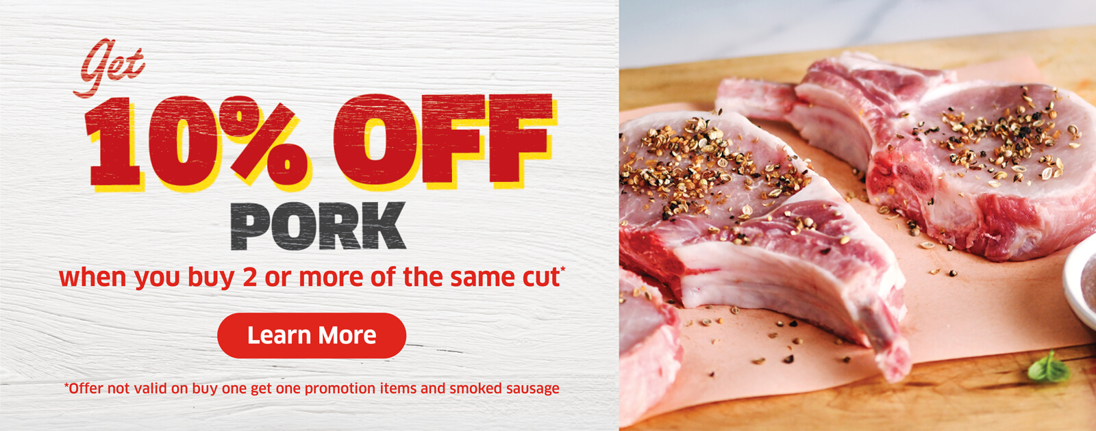 Get 10% off pork when you buy 2 or more of the same cut*